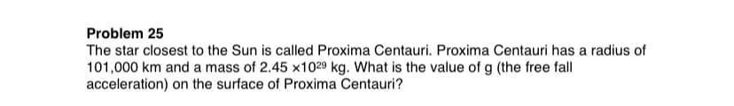 Problem 25
The star closest to the Sun is called Proxima Centauri. Proxima Centauri has a radius of
101,000 km and a mass of 2.45 x1029 kg. What is the value of g (the free fall
acceleration) on the surface of Proxima Centauri?
