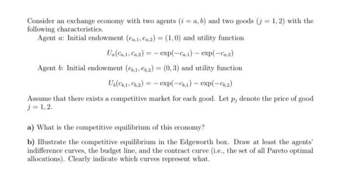 Consider an exchange economy with two agents (i = a, b) and two goods (j = 1, 2) with the
following characteristics.
Agent a: Initial endowment (ea,1, Ca,2) = (1,0) and utility function
Ua(Ca,1, Ca,2) = - exp(-ca,1) – exp(-ca.2)
Agent b: Initial endowment (e,1, C,2) = (0, 3) and utility function
U(ch1, Ch,2) = – exp(-c1) – exp(-c,2)
Assume that there exists a competitive market for each good. Let p, denote the price of good
j = 1,2.
a) What is the competitive equilibrium of this economy?
b) Illustrate the competitive equilibrium in the Edgeworth box. Draw at least the agents'
indifference curves, the budget line, and the contract curve (i.e., the set of all Pareto optimal
allocations). Clearly indicate which curves represent what.
