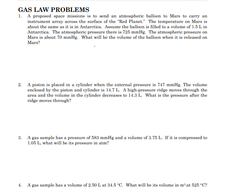 GAS LAW PROBLEMS
1. A proposed space missions is to send an atmospheric balloon to Mars to carry an
instrument array across the surface of the "Red Planet." The temperature on Mars is
about the same as it is in Antarctica. Assume the balloon is filled to a volume of 1.5 L in
Antarctica. The atmospheric pressure there is 725 mmHg. The atmospheric pressure on
Mars is about 70 mmHg. What will be the volume of the balloon when it is released on
Mars?
2. A piston is placed in a cylinder when the external pressure is 747 mmHg. The volume
enclosed by the piston and cylinder is 14.7 L. A high-pressure ridge moves through the
area and the volume in the cylinder decreases to 14.3 L. What is the pressure after the
ridge moves through?
3. A gas sample has a pressure of 583 mmHg and a volume of 3.75 L. If it is compressed to
1.05 L, what will be its pressure in atm?
4.
A gas sample has a volume of 2.50 L at 34.5 °C. What will be its volume in m³ at 525 °C?
