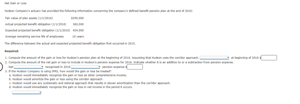 Net Gain or Loss
Hudson Company's actuary has provided the following information concerning the company's defined benefit pension plan at the end of 2016:
Fair value of plan assets (1/1/2016)
$350,000
Actual projected benefit obligation (1/1/2016)
360,000
Expected projected benefit obligation (1/1/2016) 424,000
Average remaining service life of employees
10 years
The difference between the actual and expected projected benefit obligation first occurred in 2015.
Required:
1. Compute the amount of the gain or loss for Hudson's pension plan at the beginning of 2016. Assuming that Hudson uses the corridor approach.
at beginning of 2016 $
2. Compute the amount of the net gain or loss to include in Hudson's pension expense for 2016. Indicate whether it is an addition to or a subtraction from pension expense.
- recognized in 2016
pension expense $
Net
3. If the Hudson Company is using IFRS, how would the gain or loss be treated?
a. Hudson would immediately recognize the gain or loss as other comprehensive income.
b. Hudson would amortize the gain or loss using the corridor approach.
c. Hudson would use any systematic and rational approach that results in slower amortization than the corridor approach.
d. Hudson would immediately recognize the gain or loss in net income in the period it occurs.
