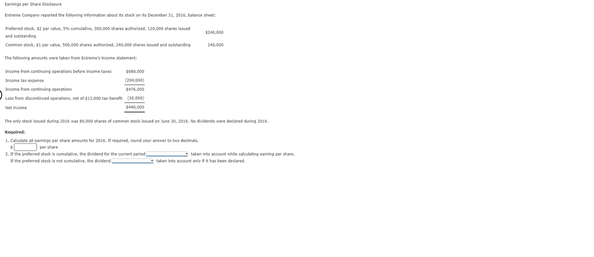 Earnings per Share Disclosure
Extreme Company reported the following information about its stock on its December 31, 2016, balance sheet:
Preferred stock, $2 par value, 5% cumulative, 300,000 shares authorized, 120,000 shares issued
$240,000
and outstanding
Common stock, $1 par value, 500,000 shares authorized, 240,000 shares issued and outstanding
240.000
The following amounts were taken from Extreme's income statement:
Income from continuing operations before income taxes
$680,000
Income tax expense
(204,000)
Income from continuing operations
$476,000
Loss from discontinued operations, net of $13,000 tax benefit (36,000)
Net income
$440,000
The only stock issued during 2016 was 80,000 shares of common stock issued on June 30, 2016. No dividends were declared during 2016.
Required:
1. Calculate all earnings per share amounts for 2016. If required, round your answer to two decimals.
$
per share
2. If the preferred stock is cumulative, the dividend for the current period
taken into account while calculating earning per share.
If the preferred stock is not cumulative, the dividend
taken into account only if it has been declared.
