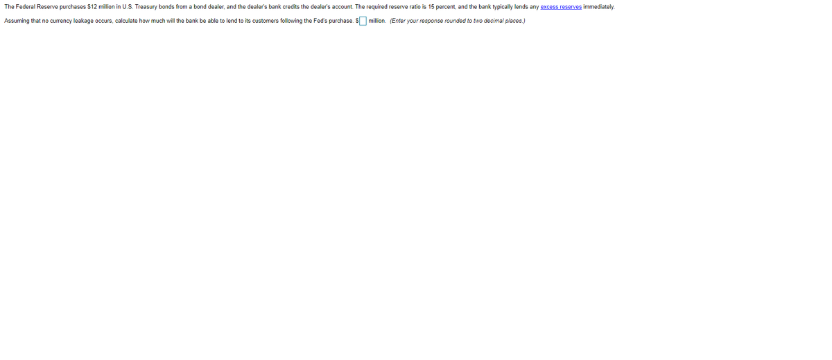The Federal Reserve purchases $12 million in U.S. Treasury bonds from a bond dealer, and the dealer's bank credits the dealer's account. The required reserve ratio is 15 percent, and the bank typically lends any excess reserves immediately.
Assuming that no currency leakage occurs, calculate how much will the bank be able to lend to its customers following the Fed's purchase. Smillion. (Enter your response rounded to two decimal places.)
