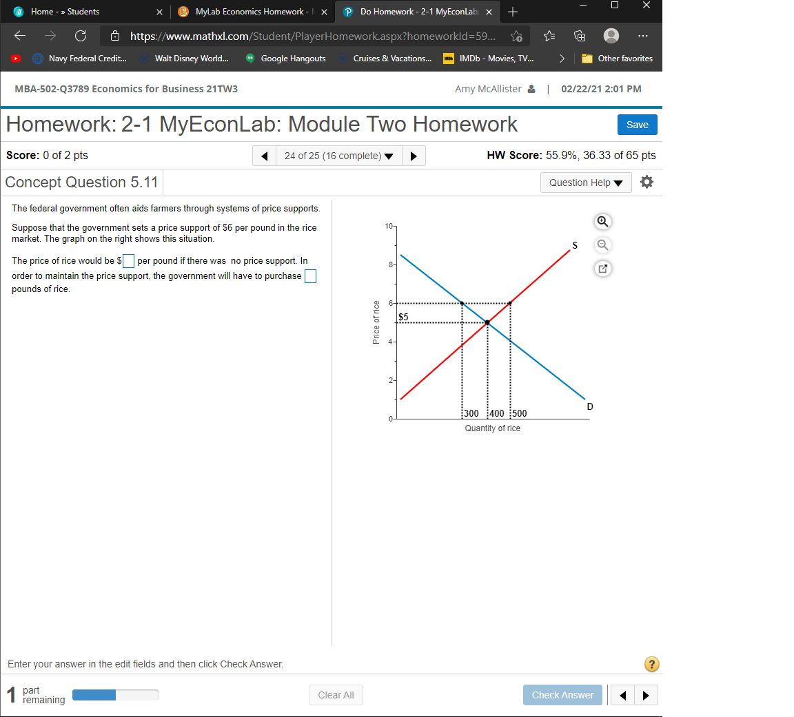 Home - » Students
MyLab Economics Homework -
P Do Homework - 2-1 MyEconLab: x
+
Ô https://www.mathxl.com/Student/PlayerHomework.aspx?homeworkld=59...
...
Navy Federal Credit.
Walt Disney World...
* Google Hangouts
>
Other favorites
Cruises & Vacations..
IMDB - Movies, TV.
MBA-502-Q3789 Economics for Business 21TW3
Amy MCAllister & 02/22/21 2:01 PM
Homework: 2-1 MyEconLab: Module Two Homework
Save
Score: 0 of 2 pts
24 of 25 (16 complete)
HW Score: 55.9%, 36.33 of 65 pts
Concept Question 5.11
Question Help
The federal government often aids farmers through systems of price supports.
10-
Suppose that the government sets a price support of $6 per pound in the rice
market. The graph on the right shows this situation.
S
The price of rice would be $ per pound if there was no price support. In
8-
order to maintain the price support, the government will have to purchase
pounds of rice.
$5
2-
D
300 400 500
0-
Quantity of rice
Enter your answer in the edit fields and then click Check Answer.
?
part
remaining
Clear All
Check Answer
Price of rice
