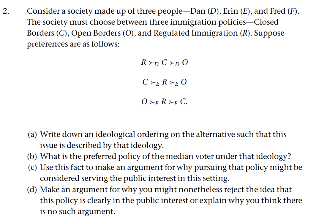 2.
Consider a society made up of three people—Dan (D), Erin (E), and Fred (F).
The society must choose between three immigration policies—Closed
Borders (C), Open Borders (O), and Regulated Immigration (R). Suppose
preferences are as follows:
R>D C>DO
CZERZE O
0>FR>FC.
(a) Write down an ideological ordering on the alternative such that this
issue is described by that ideology.
(b) What is the preferred policy of the median voter under that ideology?
(c) Use this fact to make an argument for why pursuing that policy might be
considered serving the public interest in this setting.
(d) Make an argument for why you might nonetheless reject the idea that
this policy is clearly in the public interest or explain why you think there
is no such argument.