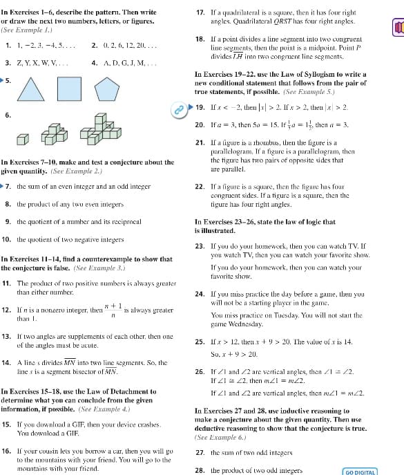 In Exercises 1-6, describe the pattern. Then write
or draw the next two numbers, letters, or figures.
(See Example 1.)
1. 1.-2.3, -4,5....
3. Z, Y. X, W, V,...
▶5.
6.
2. 0. 2, 6, 12, 20,...
4. A. D. G. J, M, …..
In Exercises 7-10), make and test a conjecture about the
given quantity. (See Example 2.)
7. the sum of an even integer and an odd integer
8. the product of any two even integers
9. the quotient of a number and its reciprocal
10. the quotient of two negative integers
In Exercises 11-14, find a counterexample to show that
the conjecture is false. (See Example 3.)
11. The product of two positive numbers is always greater
than either number.
x+1
71
12. If n is a nonzero integer, then is always greater
than 1.
13. If two angles are supplements of each other, then one
of the angles must be acute.
14. A line s divides MN into two line segments. So, the
line s is a segment bisector of MN.
In Exercises 15-18, use the Law of Detachment to
determine what you can conclude from the given
information, if possible. (See Example 4.)
15. If you download a GIF, then your device crashes.
You download a GIF.
16. If your cousin lets you borrow a car, then you will go
to the mountains with your friend. You will go to the
mountains with your friend.
17. If a quadrilateral is a square, then it has four right
angles. Quadrilateral QRST has four right angles.
18. If a point divides a line segment into two congruent
line segments, then the point is a midpoint, Point P
divides L.H into two congruent line segments.
In Exercises 19-22, use the Law of Syllogism to write a
new conditional statement that follows from the pair of
true statements, if possible. (See Example 5.)
19. Ifx-2, then |x|> 2. If x > 2, then |x|> 2.
20. If a = 3, then 5o = 15. If / 2 = 1, then a = 3.
21. If a figure is a rhombus, then the figure is a
parallelogram. If a figure is a parallelogram, then
the figure has two pairs of opposite sides that
are parallel.
22. If a figure is a square, then the figure has four
congruent sides. If a figure is a square, then the
figure has four right angles.
In Exercises 23-26, state the law of logic that
is illustrated.
23. If you do your homework, then you can watch TV. If
you watch TV, then you can watch your favorite show.
If you do your homework, then you can watch your
favorite show.
24. If you miss practice the day before a game, then you
will not be a starting player in the game.
You miss practice on Tuesday. You will not start the
game Wednesday.
25. Ifx> 12, then x +9> 20. The value of x is 14.
So.x+9> 20.
26. If I and 2 are vertical angles, then Z1 = 22.
If 41 = 22. then mx21 = m22.
If 21 and 22 are vertical angles, then m1 = 22.
In Exercises 27 and 28, use inductive reasoning to
make a conjecture about the given quantity. Then use
deductive reasoning to show that the conjecture is true.
(See Example 6.)
27. the sum of two add integers
28. the product of two odd integers
GO DIGITAL