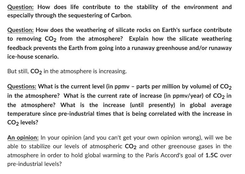 Question: How does life contribute to the stability of the environment and
especially through the sequestering of Carbon.
Question: How does the weathering of silicate rocks on Earth's surface contribute
to removing CO2 from the atmosphere? Explain how the silicate weathering
feedback prevents the Earth from going into a runaway greenhouse and/or runaway
ice-house scenario.
But still, CO2 in the atmosphere is increasing.
Questions: What is the current level (in ppmv - parts per million by volume) of CO2
in the atmosphere? What is the current rate of increase (in ppmv/year) of CO2 in
the atmosphere? What is the increase (until presently) in global average
temperature since pre-industrial times that is being correlated with the increase in
CO₂ levels?
An opinion: In your opinion (and you can't get your own opinion wrong), will we be
able to stabilize our levels of atmospheric CO2 and other greenouse gases in the
atmosphere in order to hold global warming to the Paris Accord's goal of 1.5C over
pre-industrial levels?