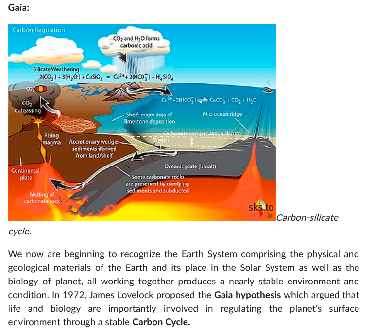 Gaia:
Carbon Regulation
Silicate Weathering
2(CO₂) + 3(H₂O) + CaSiO3 = Ca²++2(HCO3)+H SIO
CO₂
outgassing
Continental
plate
CO₂ and H₂O forms
carbonic acid
Rising
magma Accretionary wedge:.
sediments derived
from land/shelf
Melting of
carbonate rock
Ca²++2(HCO3) CaCO₂ + CO₂ + H₂O
Mid-ocean ridge
Shelf: major area of
limestone deposition
Carbonate compensation depth
Trench
Oceanic plate (basalt)
Some carbonate rocks
are preserved by overlying
sediments and subducted
sks.to
Carbon-silicate
cycle.
We now are beginning to recognize the Earth System comprising the physical and
geological materials of the Earth and its place in the Solar System as well as the
biology of planet, all working together produces a nearly stable environment and
condition. In 1972, James Lovelock proposed the Gaia hypothesis which argued that
life and biology are importantly involved in regulating the planet's surface
environment through a stable Carbon Cycle.