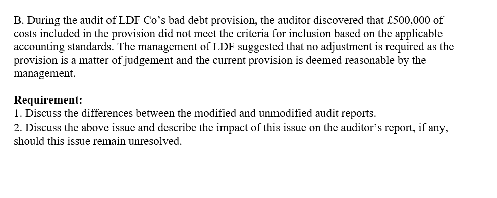 B. During the audit of LDF Co's bad debt provision, the auditor discovered that £500,000 of
costs included in the provision did not meet the criteria for inclusion based on the applicable
accounting standards. The management of LDF suggested that no adjustment is required as the
provision is a matter of judgement and the current provision is deemed reasonable by the
management.
Requirement:
1. Discuss the differences between the modified and unmodified audit reports.
2. Discuss the above issue and describe the impact of this issue on the auditor's report, if any,
should this issue remain unresolved.
