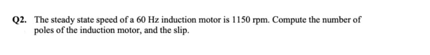 Q2. The steady state speed of a 60 Hz induction motor is 1150 rpm. Compute the number of
poles of the induction motor, and the slip.
