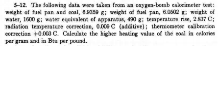 5-12. The following data were taken from an oxygen-bomb calorimeter test:
weight of fuel pan and coal, 6.9359 g; weight of fuel pan, 6.0502 g; weight of
water, 1600 g; water equivalent of apparatus, 490 g; temperature rise, 2.837 C;
radiation temperature correction, 0.009 C (additive); thermometer calibration
correction +0.003 c. Calculate the higher heating value of the coal in celories
per gram and in Btu per pound.
