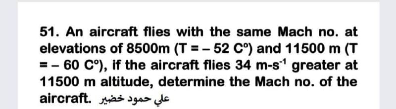 51. An aircraft flies with the same Mach no. at
elevations of 8500m (T = - 52 C°) and 11500 m (T
=- 60 C°), if the aircraft flies 34 m-s1 greater at
11500 m altitude, determine the Mach no. of the
علي حمود خضير .aircraft
