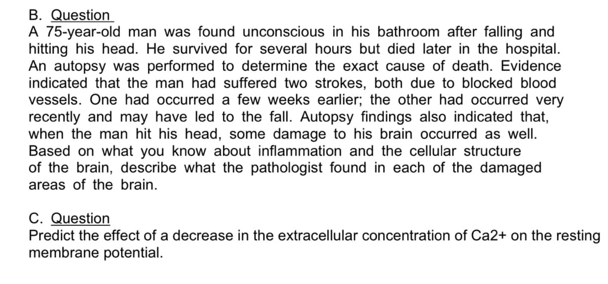 B. Question
A 75-year-old man was found unconscious in his bathroom after falling and
hitting his head. He survived for several hours but died later in the hospital.
An autopsy was performed to determine the exact cause of death. Evidence
indicated that the man had suffered two strokes, both due to blocked blood
vessels. One had occurred a few weeks earlier; the other had occurred very
recently and may have led to the fall. Autopsy findings also indicated that,
when the man hit his head, some damage to his brain occurred as well.
Based on what you know about inflammation and the cellular structure
of the brain, describe what the pathologist found in each of the damaged
areas of the brain.
C. Question
Predict the effect of a decrease in the extracellular concentration of Ca2+ on the resting
membrane potential.
