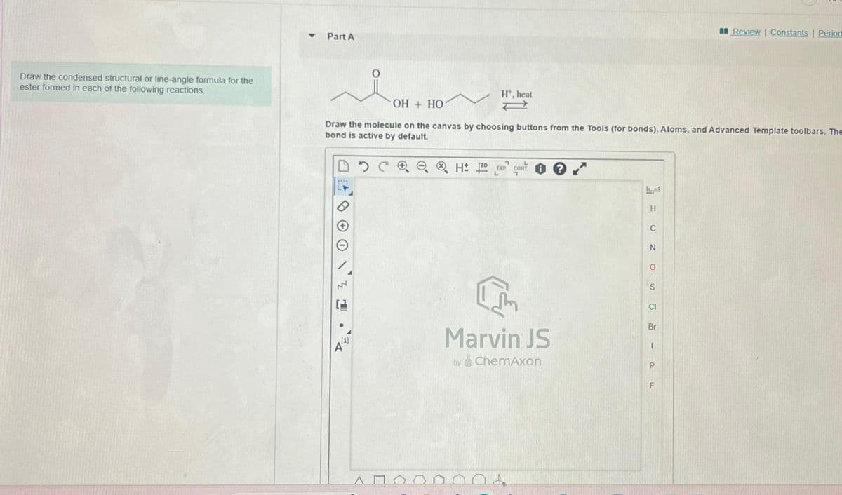 Draw the condensed structural or line-angle formula for the
ester formed in each of the following reactions.
Part A
NN
Ht, heat
OH + HO
Draw the molecule on the canvas by choosing buttons from the Tools (for bonds), Atoms, and Advanced Template toolbars. The
bond is active by default.
DEL
H: 120 EXP CONT.
1
Marvin JS
by ChemAxon
H
C
N
O
S
CI
Br
P
Review | Constants | Period
F