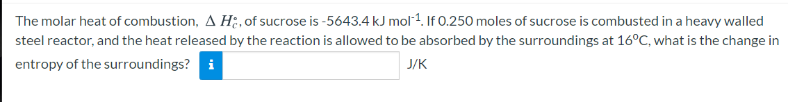 The molar heat of combustion, A H., of sucrose is -5643.4 kJ mol 1. If 0.250 moles of sucrose is combusted in a heavy walled
steel reactor, and the heat released by the reaction is allowed to be absorbed by the surroundings at 16°C, what is the change in
entropy of the surroundings?
i
J/K
