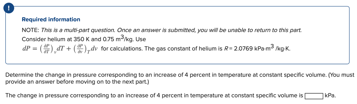 !
Required information
NOTE: This is a multi-part question. Once an answer is submitted, you will be unable to return to this part.
Consider helium at 350 K and 0.75 m³/kg. Use
dP = (F),dT + (W),dv for calculations. The gas constant of helium is R= 2.0769 kPa-m³ /kg.K.
Determine the change in pressure corresponding to an increase of 4 percent in temperature at constant specific volume. (You must
provide an answer before moving on to the next part.)
The change in pressure corresponding to an increase of 4 percent in temperature at constant specific volume is
| kPa.