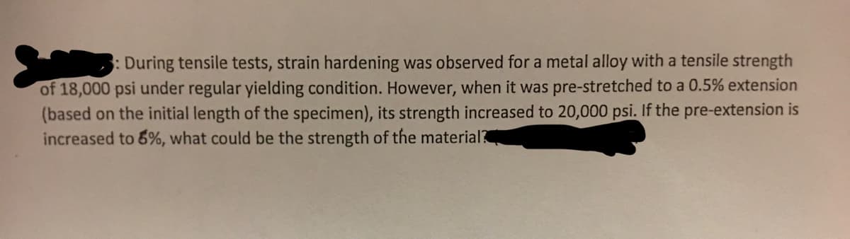 : During tensile tests, strain hardening was observed for a metal alloy with a tensile strength
of 18,000 psi under regular yielding condition. However, when it was pre-stretched to a 0.5% extension
(based on the initial length of the specimen), its strength increased to 20,000 psi. If the pre-extension is
increased to 5%, what could be the strength of the material?