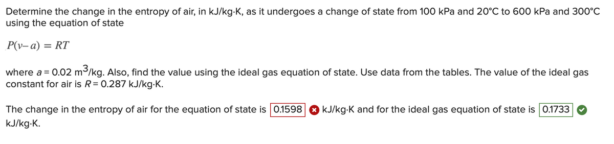 Determine the change in the entropy of air, in kJ/kg-K, as it undergoes a change of state from 100 kPa and 20°C to 600 kPa and 300°C
using the equation of state
P(v-a) = RT
where a = 0.02 m³/kg. Also, find the value using the ideal gas equation of state. Use data from the tables. The value of the ideal gas
constant for air is R = 0.287 kJ/kg.K.
The change in the entropy of air for the equation of state is 0.1598
kJ/kg.K.
kJ/kg-K and for the ideal gas equation of state is 0.1733