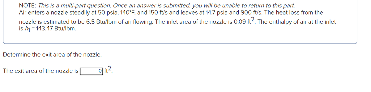 NOTE: This is a multi-part question. Once an answer is submitted, you will be unable to return to this part.
Air enters a nozzle steadily at 50 psia, 140°F, and 150 ft/s and leaves at 14.7 psia and 900 ft/s. The heat loss from the
nozzle is estimated to be 6.5 Btu/lbm of air flowing. The inlet area of the nozzle is 0.09 ft2. The enthalpy of air at the inlet
is h₁ = 143.47 Btu/lbm.
Determine the exit area of the nozzle.
The exit area of the nozzle is
0ft².