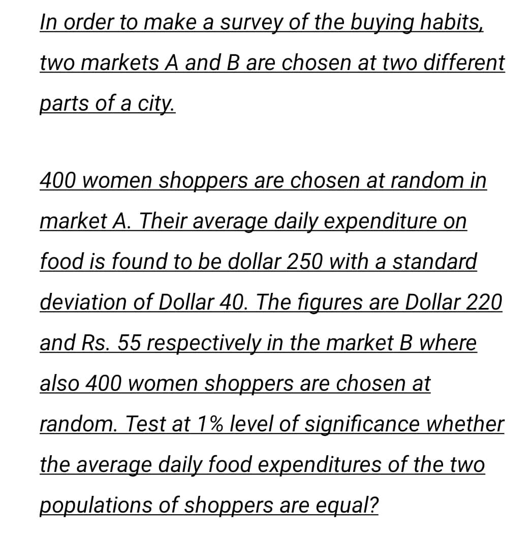 In order to make a survey of the buying habits,
two markets A and B are chosen at two different
parts of a city.
400 women shoppers are chosen at random in
market A. Their average daily expenditure on
food is found to be dollar 250 with a standard
deviation of Dollar 40. The figures are Dollar 220
and Rs. 55 respectively in the market B where
also 400 women shoppers are chosen at
random. Test at 1% level of significance whether
the average daily food expenditures of the two
populations of shoppers are equal?
