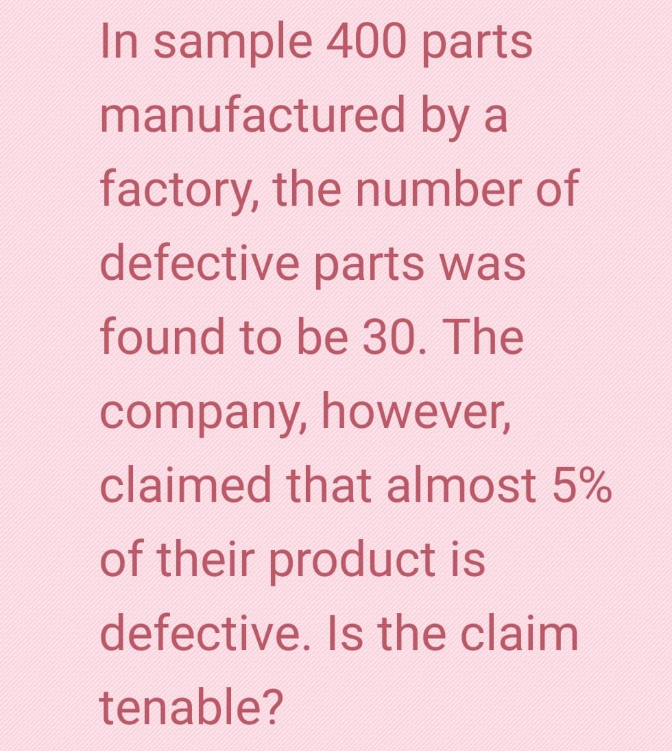 In sample 400 parts
manufactured by a
factory, the number of
defective parts was
found to be 30. The
company, however,
claimed that almost 5%
of their product is
defective. Is the claim
tenable?
