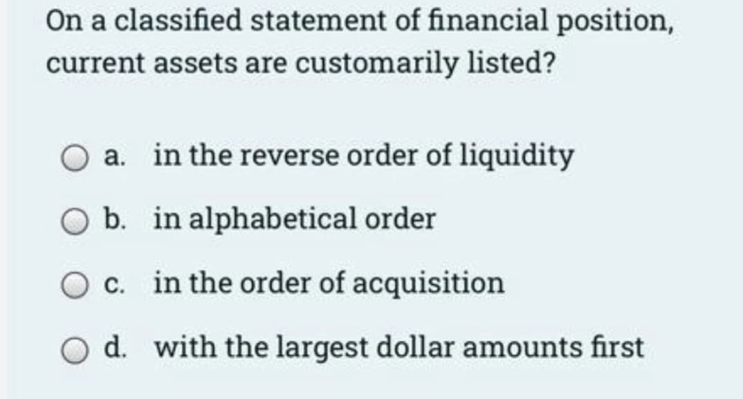 On a classified statement of financial position,
current assets are customarily listed?
a. in the reverse order of liquidity
O b. in alphabetical order
O c. in the order of acquisition
O d. with the largest dollar amounts first
