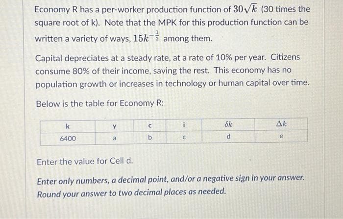 Economy R has a per-worker production function of 30√k (30 times the
square root of k). Note that the MPK for this production function can be
written a variety of ways, 15k
among them.
Capital depreciates at a steady rate, at a rate of 10% per year. Citizens
consume 80% of their income, saving the rest. This economy has no
population growth or increases in technology or human capital over time.
Below is the table for Economy R:
k
6400
Y
a
с
b
i
C
Sk
d
Ak
e
Enter the value for Cell d.
Enter only numbers, a decimal point, and/or a negative sign in your answer.
Round your answer to two decimal places as needed.