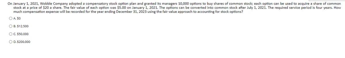 On January 1, 2021, Wobble Company adopted a compensatory stock option plan and granted its managers 10,000 options to buy shares of common stock; each option can be used to acquire a share of common
stock at a price of $20 a share. The fair value of each option was $5.00 on January 1, 2021. The options can be converted into common stock after July 1, 2021. The required service period is four years. How
much compensation expense will be recorded for the year ending December 31, 2023 using the fair value approach to accounting for stock options?
O A. $0
O B. $12,500
OC. 550,000
O D. $200,000
