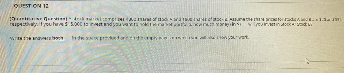 QUESTION 12
(Quantitative Question) A stock market comprises 4800 shares of stock A and 1800 shares of stock B. Assume the share prices for stocks A and B are $20 and $35,
respectively. If you have $15,000 to invest and you want to hold the market portfolio, how much money (in $)
will you invest in Stock A? Stock B?
Write the answers both
in the space provided and on the empty pages on which you will also show your work.
