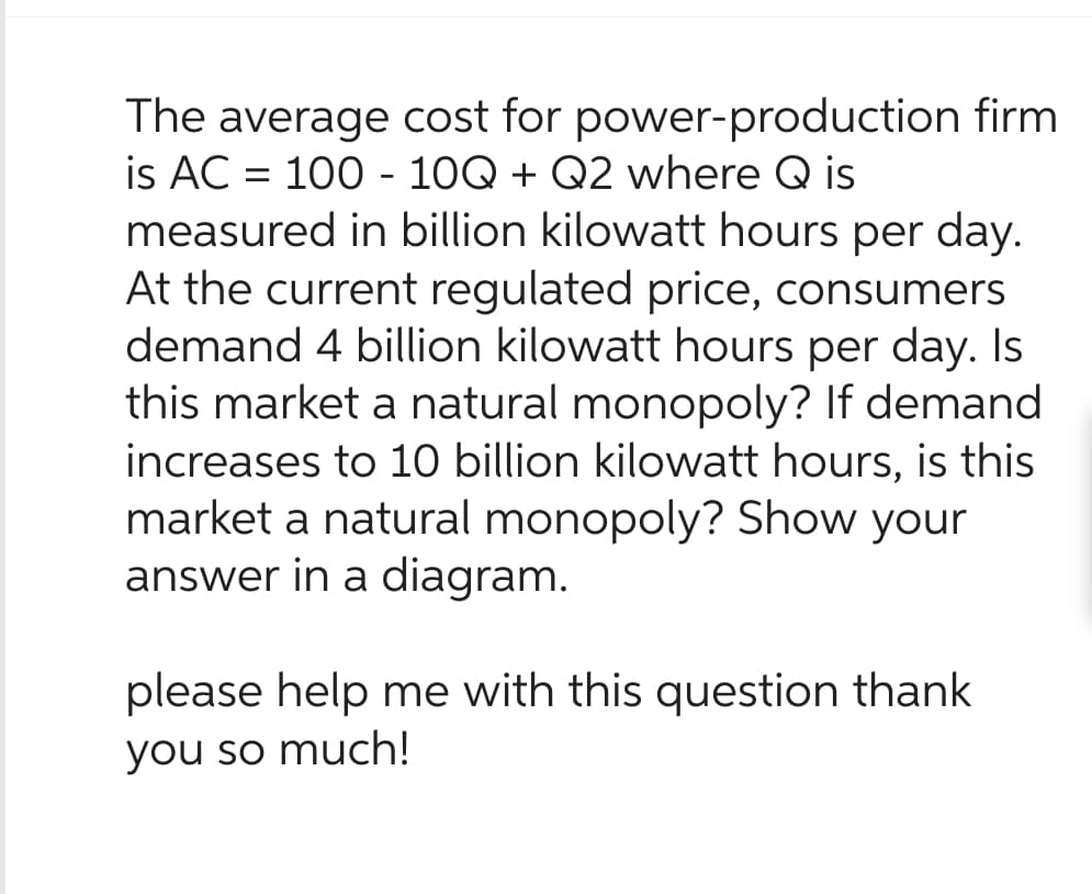 The average cost for power-production firm
is AC = 100 - 10Q + Q2 where Q is
measured in billion kilowatt hours per day.
At the current regulated price, consumers
demand 4 billion kilowatt hours per day. Is
this market a natural monopoly? If demand
increases to 10 billion kilowatt hours, is this
market a natural monopoly? Show your
answer in a diagram.
please help me with this question thank
you so much!