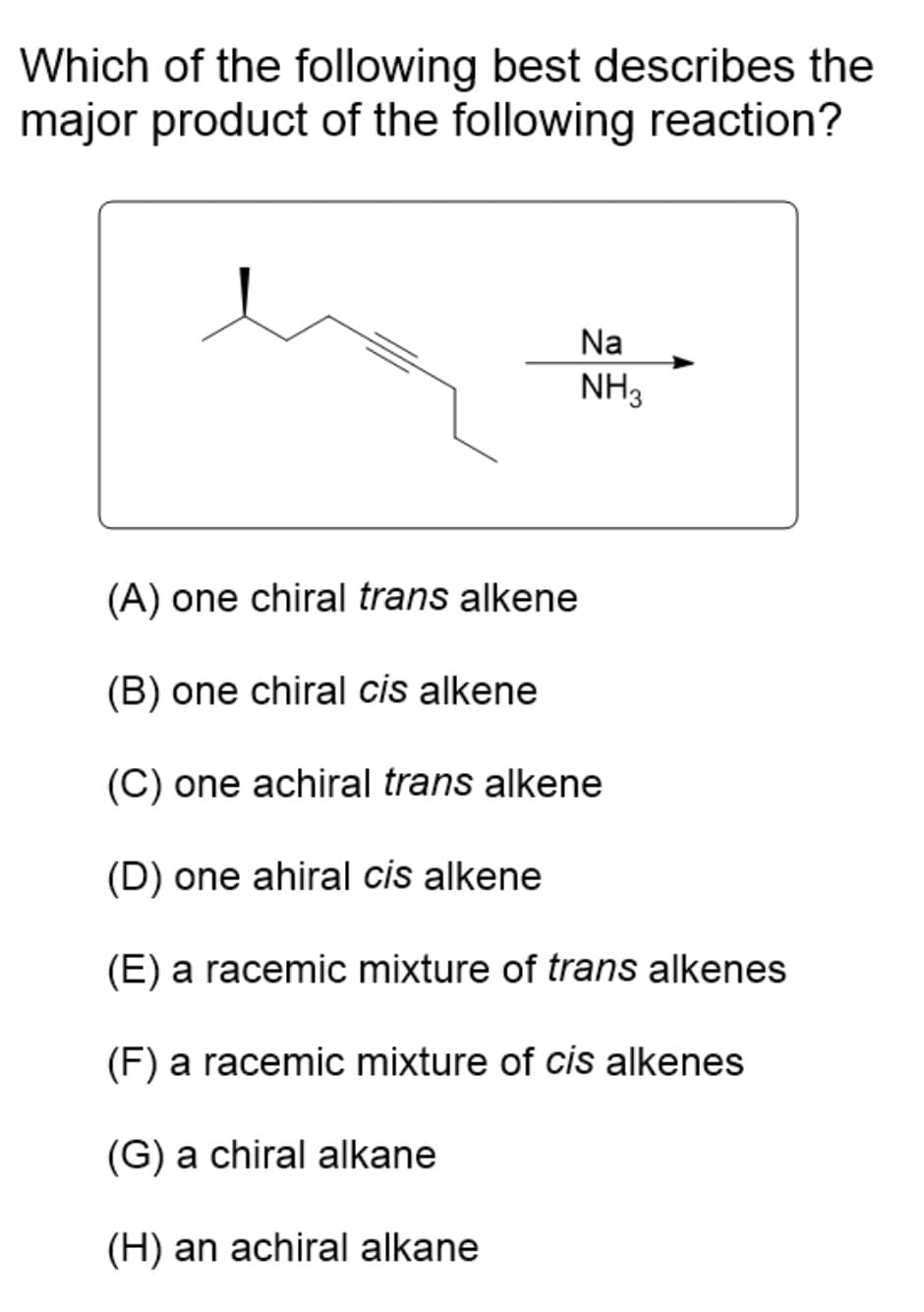 Which of the following best describes the
major product of the following reaction?
Na
NH₂
(A) one chiral trans alkene
(B) one chiral cis alkene
(C) one achiral trans alkene
(D) one ahiral cis alkene
(E) a racemic mixture of trans alkenes
(F) a racemic mixture of cis alkenes
(G) a chiral alkane
(H) an achiral alkane