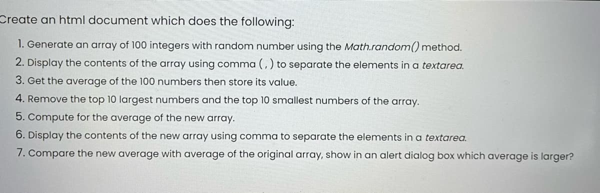 Create an html document which does the following:
1. Generate an array of 100 integers with random number using the Math.random() method.
2. Display the contents of the array using comma (, ) to separate the elements in a textarea.
3. Get the average of the 100 numbers then store its value.
4. Remove the top 10 largest numbers and the top 10 smallest numbers of the array.
5. Compute for the average of the new array.
6. Display the contents of the new array using comma to separate the elements in a textarea.
7. Compare the new average with average of the original array, show in an alert dialog box which average is larger?
