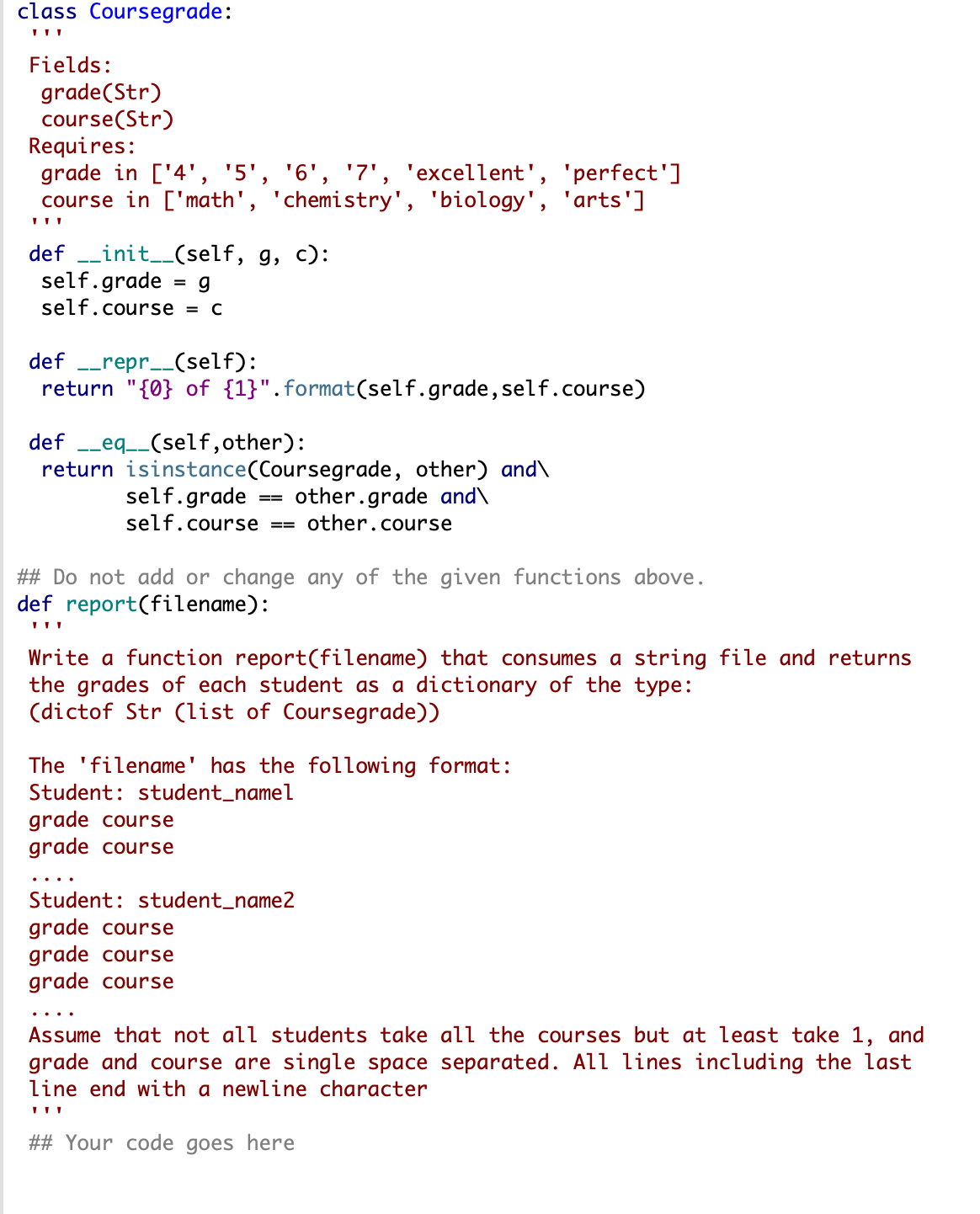 class Coursegrade:
Fields:
grade(Str)
course(Str)
Requires:
grade in ['4', '5', '6', '7', 'excellent', 'perfect']
course in ['math', 'chemistry', 'biology', 'arts']
def _init__(self, g, c):
self.grade
self.course = c
def --repr__(self):
return "{0} of {1}".format(self.grade,self.course)
def -_eq__(self,other):
return isinstance(Coursegrade, other) and\
self.grade
self.course
other.grade and\
== other. course
==
## Do not add or change any of the given functions above.
def report(filename):
Write a function report(filename) that consumes a string file and returns
the grades of each student as a dictionary of the type:
(dictof Str (list of Coursegrade))
The 'filename
has the following format:
Student: student_namel
grade course
grade course
Student: student_name2
grade course
grade course
grade course
Assume that not all students take all the courses but at least take 1, and
grade and course are single space separated. All lines including the last
line end with a newline character
## Your code goes here
