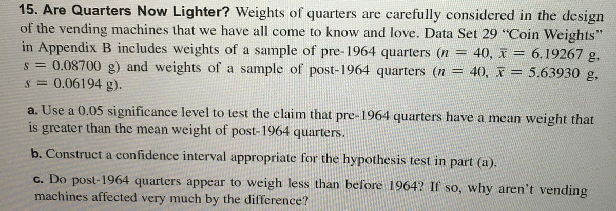 15. Are Quarters Now Lighter? Weights of quarters are carefully considered in the design
of the vending machines that we have all come to know and love. Data Set 29 “Coin Weights"
in Appendix B includes weights of a sample of pre-1964 quarters (n = 40, x = 6.19267 g,
s = 0.08700 g) and weights of a sample of post-1964 quarters (n =
W
40, x = 5.63930 g,
S = 0.06194 g).
a. Use a 0.05 significance level to test the claim that pre-1964 quarters have a mean weight that
is greater than the mean weight of post-1964 quarters.
b. Construct a confidence interval appropriate for the hypothesis test in part (a).
c. Do post-1964 quarters appear to weigh less than before 1964? If so, why aren't vending
machines affected very much by the difference?
