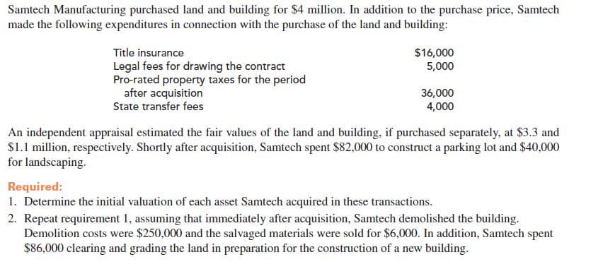 Samtech Manufacturing purchased land and building for $4 million. In addition to the purchase price, Samtech
made the following expenditures in connection with the purchase of the land and building:
Title insurance
Legal fees for drawing the contract
Pro-rated property taxes for the period
after acquisition
State transfer fees
$16,000
5,000
36,000
4,000
An independent appraisal estimated the fair values of the land and building, if purchased separately, at $3.3 and
$1.1 million, respectively. Shortly after acquisition, Samtech spent $82,000 to construct a parking lot and $40,000
for landscaping.
Required:
1. Determine the initial valuation of each asset Samtech acquired in these transactions.
2. Repeat requirement 1, assuming that immediately after acquisition, Samtech demolished the building.
Demolition costs were $250,000 and the salvaged materials were sold for $6,000. In addition, Samtech spent
$86,000 clearing and grading the land in preparation for the construction of a new building.
