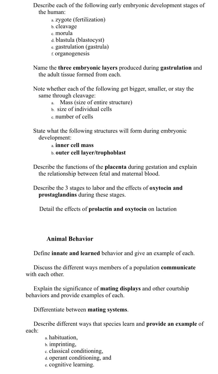 Describe each of the following early embryonic development stages of
the human:
a. zygote (fertilization)
b. cleavage
c. morula
d. blastula (blastocyst)
e. gastrulation (gastrula)
f. organogenesis
Name the three embryonic layers produced during gastrulation and
the adult tissue formed from each.
Note whether each of the following get bigger, smaller, or stay the
same through cleavage:
Mass (size of entire structure)
b. size of individual cells
c. number of cells
a.
State what the following structures will form during embryonic
development:
inner cell mass
b. outer cell layer/trophoblast
Describe the functions of the placenta during gestation and explain
the relationship between fetal and maternal blood.
Describe the 3 stages to labor and the effects of oxytocin and
prostaglandins during these stages.
Detail the effects of prolactin and oxytocin on lactation
Animal Behavior
Define innate and learned behavior and give an example of each.
Discuss the different ways members of a population communicate
with each other.
Explain the significance of mating displays and other courtship
behaviors and provide examples of each.
Differentiate between mating systems.
Describe different ways that species learn and provide an example of
each:
a. habituation,
b. imprinting,
c. classical conditioning,
d. operant conditioning, and
e. cognitive learning.
