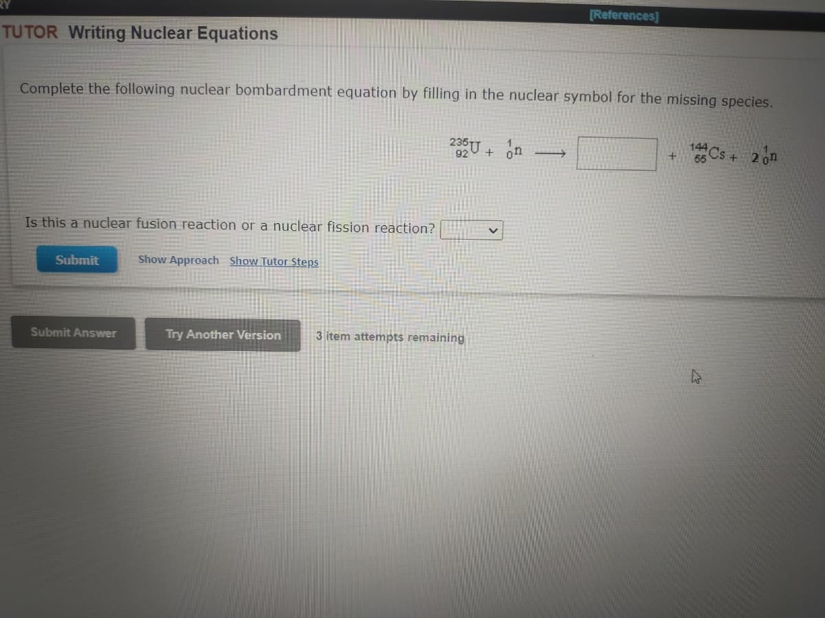 [References]
TUTOR Writing Nuclear Equations
Complete the following nuclear bombardment equation by filling in the nuclear symbol for the missing species.
144
235U + on
+Cs+ 2 on
1
55
Is this a nuclear fusion reaction or a nuclear fission reaction?
Submit
Show Approach Show Tutor Steps
Submit Answer
Try Another Version
3 item attempts remaining
K