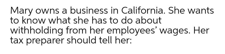 Mary owns a business in California. She wants
to know what she has to do about
withholding from her employees' wages. Her
tax preparer should tell her:
