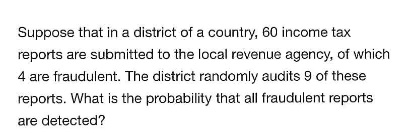 Suppose that in a district of a country, 60 income tax
reports are submitted to the local revenue agency, of which
4 are fraudulent. The district randomly audits 9 of these
reports. What is the probability that all fraudulent reports
are detected?
