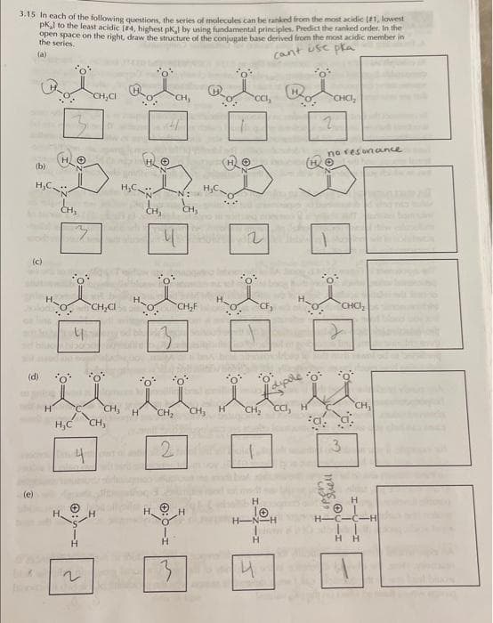 3.15 In each of the following questions, the series of molecules can be ranked from the most acidic [#1, lowest
pkl to the least acidic [84, highest pk, by using fundamental principles, Predict the ranked order. In the
open space on the right, draw the structure of the conjugate base derived from the most acidic member in
the series.
(a)
cant use pla
*o*
(b)
H,C.
(c)
(e)
(d)
H
CH₂
0
*o*
"O'
H₂C
2
4
4
H
~
CH.CI
CH₂Cl
H₂C-
CH,
CH₂
CH₂
CH₂
CH,
u
2
N:
CH,
CH₂F
H₂C
CH₂
*o*
CCI
2
CF₂
'o
CH₂ CCI, H
4
H
H-N-H
H
2
*C.
CHCI₂
no resonance
spen
Ⓒ Shell
3
Toin
CHCI₂
Đ
CH,
H
IC-C-H
HH