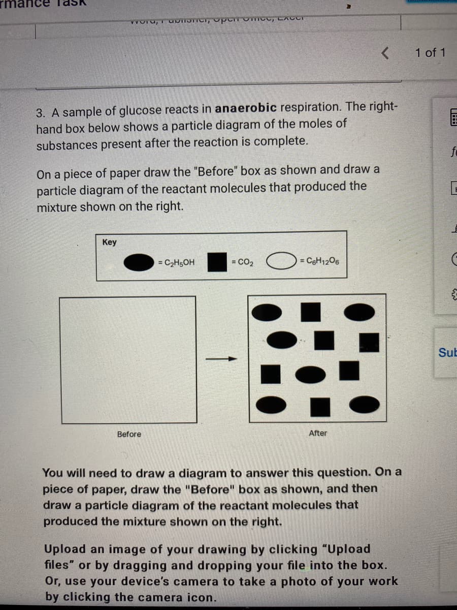 1 of 1
3. A sample of glucose reacts in anaerobic respiration. The right-
hand box below shows a particle diagram of the moles of
substances present after the reaction is complete.
fe
On a piece of paper draw the "Before" box as shown and draw a
particle diagram of the reactant molecules that produced the
mixture shown on the right.
Key
= C2H5OH
= CO2 = CgH1206
Sub
Before
After
You will need to draw a diagram to answer this question. On a
piece of paper, draw the "Before" box as shown, and then
draw a particle diagram of the reactant molecules that
produced the mixture shown on the right.
Upload an image of your drawing by clicking "Upload
files" or by dragging and dropping your file into the box.
Or, use your device's camera to take a photo of your work
by clicking the camera icon.
