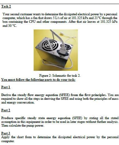 Task 2
Your second customer wants to determine the dissipated electrical power by a personal
computer, which has a fan that draws 5 L/s of air at 101.325 kPa and 21°C through the
box containing the CPU and other components. After that air leaves at 101.325 kPa
and 30 °C.
Figure 2: Schematic for task 2.
You must follow the following parts to do your task:
Part 1
Derive the steady flow energy equation (SFEE) from the first principles. You are
required to show all the steps in deriving the SFEE and using both the principles of mass
and energy conversation.
Part 2
Produce specific steady state energy equation (SFEE) by stating all the stated
assumption in this equipment in order to be used in later stages without further analysis.
Then calculate the pump power.
Part 3
Apply the short fom to detemine the dissipated electrical power by the personal
computer.
