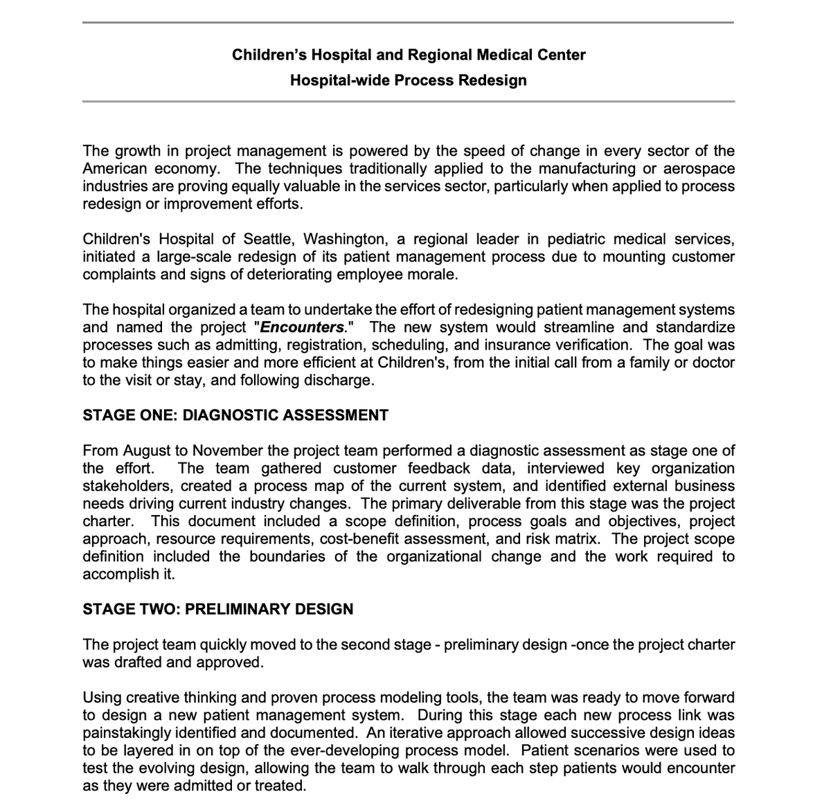 Children's Hospital and Regional Medical Center
Hospital-wide Process Redesign
The growth in project management is powered by the speed of change in every sector of the
American economy. The techniques traditionally applied to the manufacturing or aerospace
industries are proving equally valuable in the services sector, particularly when applied to process
redesign or improvement efforts.
Children's Hospital of Seattle, Washington, a regional leader in pediatric medical services,
initiated a large-scale redesign of its patient management process due to mounting customer
complaints and signs of deteriorating employee morale.
The hospital organized a team to undertake the effort of redesigning patient management systems
and named the project "Encounters." The new system would streamline and standardize
processes such as admitting, registration, scheduling, and insurance verification. The goal was
to make things easier and more efficient at Children's, from the initial call from a family or doctor
to the visit or stay, and following discharge.
STAGE ONE: DIAGNOSTIC ASSESSMENT
From August to November the project team performed a diagnostic assessment as stage one of
the effort.
The team gathered customer feedback data, interviewed key organization
stakeholders, created a process map of the current system, and identified external business
needs driving current industry changes. The primary deliverable from this stage was the project
charter.
This document included a scope definition, process goals and objectives, project
approach, resource requirements, cost-benefit assessment, and risk matrix. The project scope
definition included the boundaries of the organizational change and the work required to
accomplish it.
STAGE TWO: PRELIMINARY DESIGN
The project team quickly moved to the second stage - preliminary design -once the project charter
was drafted and approved.
Using creative thinking and proven process modeling tools, the team was ready to move forward
to design a new patient management system. During this stage each new process link was
painstakingly identified and documented. An iterative approach allowed successive design ideas
to be layered in on top of the ever-developing process model. Patient scenarios were used to
test the evolving design, allowing the team to walk through each step patients would encounter
as they were admitted or treated.
