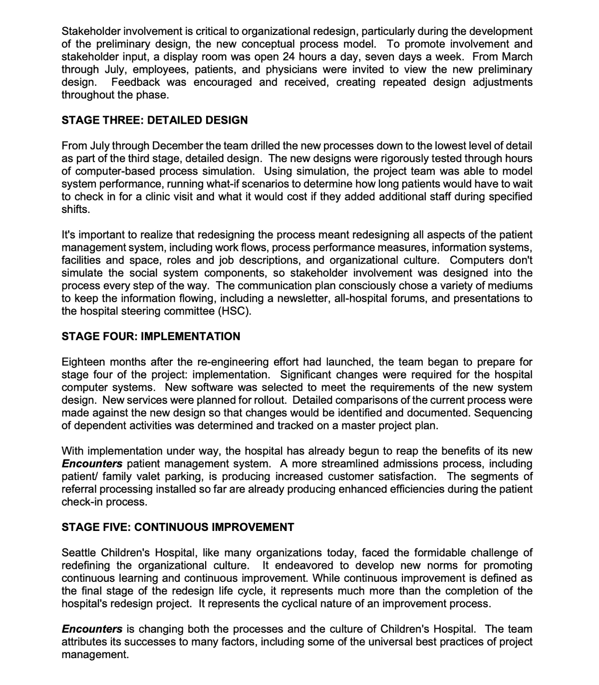 Stakeholder involvement is critical to organizational redesign, particularly during the development
of the preliminary design, the new conceptual process model. To promote involvement and
stakeholder input, a display room was open 24 hours a day, seven days a week. From March
through July, employees, patients, and physicians were invited to view the new preliminary
design.
throughout the phase.
Feedback was encouraged and received, creating repeated design adjustments
STAGE THREE: DETAILED DESIGN
From July through December the team drilled the new processes down to the lowest level of detail
as part of the third stage, detailed design. The new designs were rigorously tested through hours
of computer-based process simulation. Using simulation, the project team was able to model
system performance, running what-if scenarios to determine how long patients would have to wait
to check in for a clinic visit and what it would cost if they added additional staff during specified
shifts.
It's important to realize that redesigning the process meant redesigning all aspects of the patient
management system, including work flows, process performance measures, information systems,
facilities and space, roles and job descriptions, and organizational culture. Computers don't
simulate the social system components, so stakeholder involvement was designed into the
process every step of the way. The communication plan consciously chose a variety of mediums
to keep the information flowing, including a newsletter, all-hospital forums, and presentations to
the hospital steering committee (HSC).
STAGE FOUR: IMPLEMENTATION
Eighteen months after the re-engineering effort had launched, the team began to prepare for
stage four of the project: implementation. Significant changes were required for the hospital
computer systems. New software was selected to meet the requirements of the new system
design. New services were planned for rollout. Detailed comparisons of the current process were
made against the new design so that changes would be identified and documented. Sequencing
of dependent activities was determined and tracked on a master project plan.
With implementation under way, the hospital has already begun to reap the benefits of its new
Encounters patient management system. A more streamlined admissions process, including
patient/ family valet parking, is producing increased customer satisfaction. The segments of
referral processing installed so far are already producing enhanced efficiencies during the patient
check-in process.
STAGE FIVE: CONTINUOUS IMPROVEMENT
Seattle Children's Hospital, like many organizations today, faced the formidable challenge of
redefining the organizational culture.
continuous learning and continuous improvement. While continuous improvement is defined as
the final stage of the redesign life cycle, it represents much more than the completion of the
hospital's redesign project. It represents the cyclical nature of an improvement process.
It endeavored to develop new norms for promoting
Encounters is changing both the processes and the culture of Children's Hospital. The team
attributes its successes to many factors, including some of the universal best practices of project
management.
