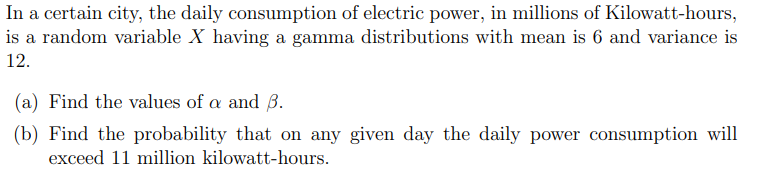 In
a certain city, the daily consumption of electric power, in millions of Kilowatt-hours,
is a random variable X having a gamma distributions with mean is 6 and variance is
12.
(a) Find the values of a and 3.
(b) Find the probability that on any given day the daily power consumption will
exceed 11 million kilowatt-hours.