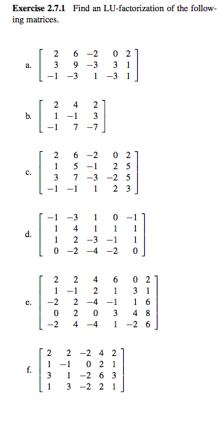 Exercise 2.7.1 Find an LU-factorization of the follow-
ing matrices.
2 6-2
02
a.
3
9-3
31
-1
-3
1 -3 1
b.
2
4
1 -1
23
7 -7
2
6-2
02
1
5-1 25
C.
3
7-3-2 5
-1
-1 1 2 3
-1 -3 1
0 -1
4 1
1
1
d.
1
2-3
-1
1
0-2
-4-2
0
2
2
4
6
02
1
-1 2
1
31
-2
2-4
-1
1 6
0
2 0 3
48
-2
4 -4
1
-26
2
2 -24 2
1 -1
3
1
1
021
-263
3 -22 1