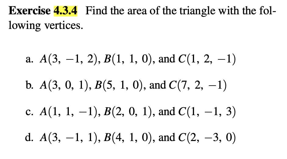 Exercise 4.3.4 Find the area of the triangle with the fol-
lowing vertices.
a. A(3, −1, 2), B(1, 1, 0), and C(1, 2, −1)
b. A(3, 0, 1), B(5, 1, 0), and C(7, 2, −1)
c. A(1, 1, −1), B(2, 0, 1), and C(1, −1, 3)
-
d. A(3, 1, 1), B(4, 1, 0), and C(2, −3, 0)