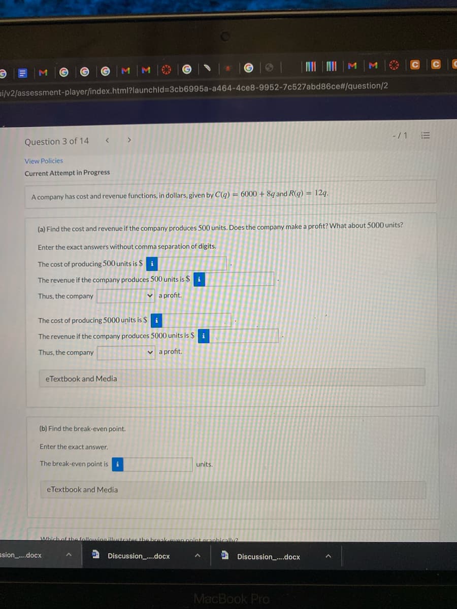 M
ui/v2/assessment-player/index.html?launchld=3cb6995a-a464-4ce8-9952-7c527abd86ce#/question/2
-/1 E
<>
Question 3 of 14
View Policies
Current Attempt in Progress
A company has cost and revenue functions, in dollars, given by C(q) = 6000 + 8g and R(g) = 12g.
(a) Find the cost and revenue if the company produces 500 units. Does the company make a profit? What about 5000 units?
Enter the exact answers without comma separation of digits.
The cost of producing 500 units is $
i
The revenue if the company produces 500 units is $ i
Thus, the company
v a profit.
The cost of producing 5000 units is $
The revenue if the company produces 5000 units is $i
Thus, the company
v a profit.
eTextbook and Media
(b) Find the break-even point.
Enter the exact answer.
The break-even point is i
units.
eTextbook and Media
Which of tbe fellowina illust
break even point aranbically?
ssion_..docx
2 Discussion_-..docx
- Discussion_...docx
MacBook Pro
