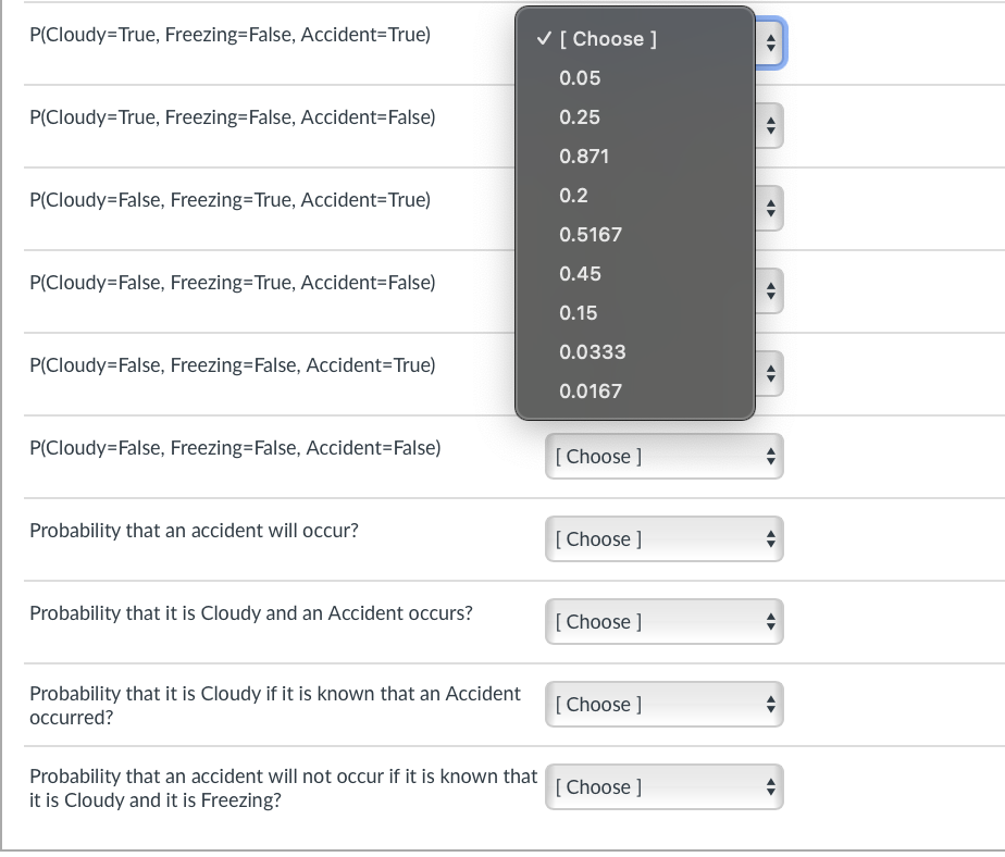 P(Cloudy=True, Freezing=False, Accident=True)
P(Cloudy=True, Freezing=False, Accident=False)
P(Cloudy=False, Freezing=True, Accident=True)
✓ [ Choose ]
0.05
0.25
0.871
0.2
0.5167
P(Cloudy=False, Freezing=True, Accident=False)
P(Cloudy=False, Freezing=False, Accident=True)
0.45
0.15
0.0333
0.0167
P(Cloudy=False, Freezing=False, Accident=False)
[Choose ]
Probability that an accident will occur?
[Choose ]
Probability that it is Cloudy and an Accident occurs?
[Choose ]
Probability that it is Cloudy if it is known that an Accident
occurred?
[Choose ]
Probability that an accident will not occur if it is known that
it is Cloudy and it is Freezing?
[Choose ]