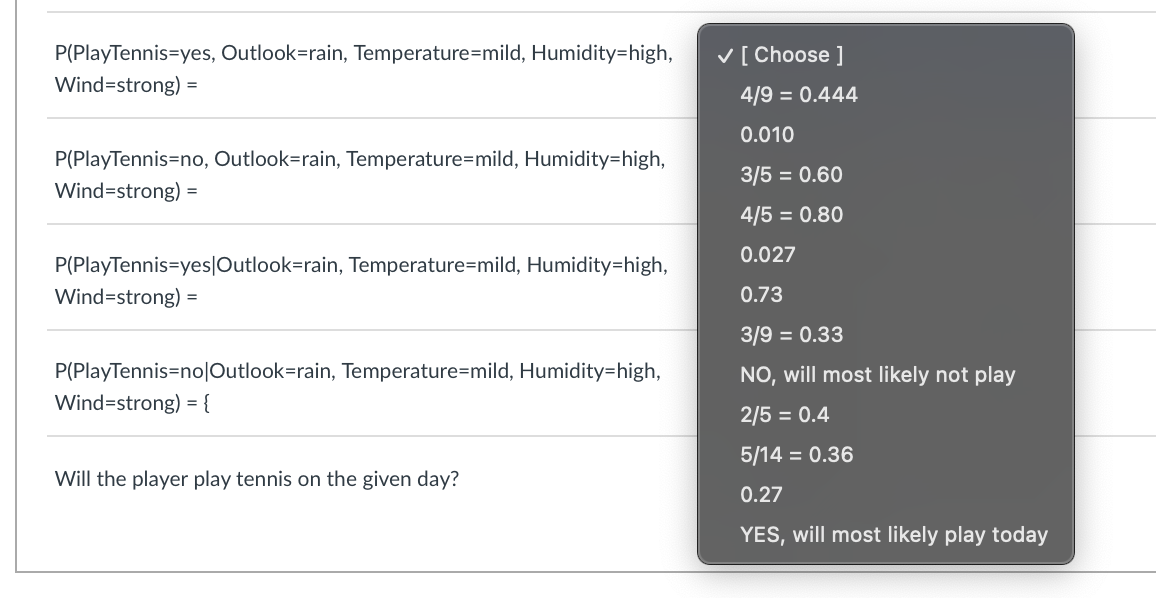 P(PlayTennis=yes, Outlook=rain, Temperature=mild, Humidity=high,
Wind-strong) =
P(PlayTennis=no, Outlook=rain, Temperature=mild, Humidity=high,
Wind-strong) =
P(PlayTennis=yes|Outlook=rain, Temperature=mild, Humidity=high,
Wind-strong) =
P(PlayTennis-no|Outlook=rain, Temperature=mild, Humidity=high,
Wind-strong) = {
Will the player play tennis on the given day?
✓ [Choose ]
4/9 = 0.444
0.010
3/5 = 0.60
4/5 = 0.80
0.027
0.73
3/9 = 0.33
NO, will most likely not play
2/5 = 0.4
5/14 = 0.36
0.27
YES, will most likely play today