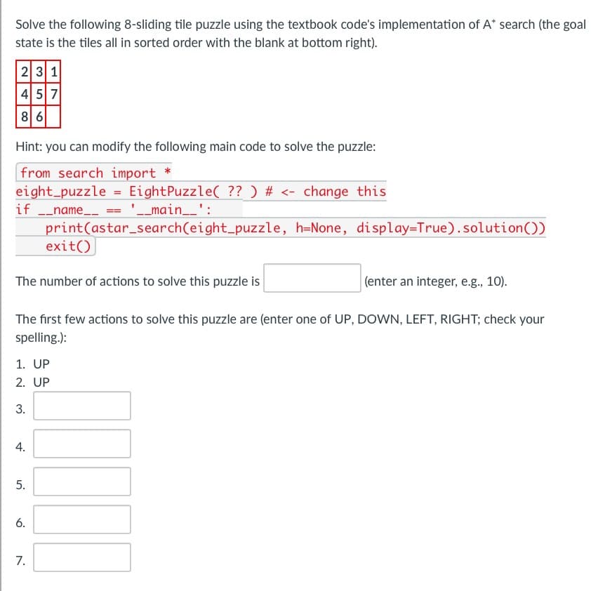 Solve the following 8-sliding tile puzzle using the textbook code's implementation of A* search (the goal
state is the tiles all in sorted order with the blank at bottom right).
23 1
457
8 6
Hint: you can modify the following main code to solve the puzzle:
from search import *
eight puzzle = EightPuzzle( ?? ) # <- change this
if __name__
'__main__':
print(astar_search(eight_puzzle, h=None, display=True) .solution())
(enter an integer, e.g., 10).
The first few actions to solve this puzzle are (enter one of UP, DOWN, LEFT, RIGHT; check your
spelling.):
The number of actions to solve this puzzle is
1. UP
2. UP
3.
4.
exit()
5.
6.
7.